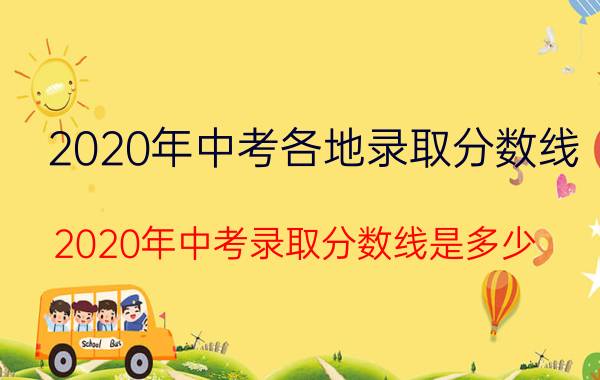 2020年中考各地录取分数线（2020年中考录取分数线是多少 中考最低分数线）